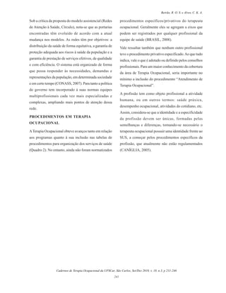 Cadernos de Terapia Ocupacional da UFSCar, São Carlos, Set/Dez 2010, v. 18, n.3, p 231-246
241
Beirão, R. O. S. e Alves, C. K. A.
Sob a crítica da proposta do modelo assistencial (Redes
de Atenção à Saúde, Círculo), nota-se que as portarias
encontradas têm evoluído de acordo com a atual
mudança nos modelos. As redes têm por objetivos: a
distribuição da saúde de forma equitativa, a garantia de
proteção adequada aos riscos à saúde da população e a
garantia de prestação de serviços efetivos, de qualidade
e com eficiência. O sistema está organizado de forma
que possa responder às necessidades, demandas e
representações da população, em determinada sociedade
e em certo tempo (CONASS, 2007). Para tanto a política
do governo tem incorporado à suas normas equipes
multiprofissionais cada vez mais especializadas e
complexas, ampliando mais pontos de atenção dessa
rede.
PROCEDIMENTOS EM TERAPIA
OCUPACIONAL
ATerapia Ocupacional obteve avanços tanto em relação
aos programas quanto à sua inclusão nas tabelas de
procedimentos para organização dos serviços de saúde
(Quadro 2). No entanto, ainda não foram normatizados
procedimentos específicos/privativos do terapeuta
ocupacional. Geralmente eles se agregam a eixos que
podem ser registrados por qualquer profissional da
equipe de saúde (BRASIL, 2008).
Vale ressaltar também que nenhum outro profissional
teve o procedimento privativo especificado.Ao que tudo
indica, vale o que é adotado ou definido pelos conselhos
profissionais. Para um maior conhecimento da cobertura
da área de Terapia Ocupacional, seria importante no
mínimo a inclusão do procedimento “Atendimento de
Terapia Ocupacional”.
A profissão tem como objeto profissional a atividade
humana, ou em outros termos: saúde práxica,
desempenho ocupacional, atividades do cotidiano, etc.
Assim, considera-se que a identidade e a especificidade
da profissão devem ser únicas, formadas pelas
semelhanças e diferenças, tornando-se necessário o
terapeuta ocupacional possuir uma identidade frente ao
SUS, a começar pelos procedimentos específicos da
profissão, que atualmente não estão regulamentados
(CANÍGLIA, 2005).
 