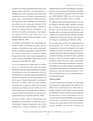 Cadernos de Terapia Ocupacional da UFSCar, São Carlos, Set/Dez 2010, v. 18, n.3, p 231-246
243
Beirão, R. O. S. e Alves, C. K. A.
Em alguns casos, depois de publicada uma portaria sobre
algum programa específico, são regulamentados os
procedimentos a serem registrados pelos profissionais
na tabela de serviços ou a forma de cadastramento da
equipe. Este é o caso da Portaria Nº 340/SAS de julho/
2004 que dispõe sobre o atendimento aos adolescentes
em conflito com a lei e, logo após, a Portaria Nº 328/
SAS de junho/2005 regulamentando a inclusão de
equipes de saúde para prestar atendimento a essa
clientela em unidades socioeducativas. Essas equipes
são multiprofissionais, para cada serviço são
disponibilizadas algumas opções de equipes a serem
adotadas (BRASIL, 2008).
As unidades sócio-educativas são caracterizadas por
promover ações de promoção da saúde, práticas
educativas, de assistência à saúde, saúde sexual e saúde
produtiva, saúde bucal, saúde mental, assistência à vítima
de violência, dentre outras. A atuação da Terapia
Ocupacional se dá por meio de ações de promoção da
saúde, realizando um trabalho voltado para a área de
educação em saúde (BRASIL, 2008).
No caso de atendimento aos adolescentes em conflito
com a lei, estão previstas duas opções de equipes
multiprofissionais para prestar atendimento em Unidades
Sócio-Educativas com até 40 adolescentes e de 101 a
180adolescentes.Existemdoisconjuntosdeprofissionais
cadastrados para prestar esse tipo de atendimento, em
um dos quais a Terapia Ocupacional é encontrada. O
Ministério da Saúde, ainda na mesma portaria,
recomenda que as equipes de saúde que irão prestar
atendimento aos Adolescentes em Conflito com a Lei
sejam compostas por diversos profissionais, incluindo o
terapeuta ocupacional, garantindo assim uma atenção à
saúde humanizada e de qualidade (BRASIL, 2008).
Nos anos de 2004 e 2006 foi identificada maior
quantidade de procedimentos em tabela de serviços,
classificando o terapeuta ocupacional como um dos
profissionais a prestar atendimento em equipe
multiprofissional.Em2004,osprocedimentosregistrados
referem-se em sua maior parte à reabilitação e, em 2006,
todos os procedimentos registrados foram em relação
aos CAPS (BRASIL, 2008). Esse fato orienta duas
grandes vertentes de atuação: a física e a mental.
Em 2008 foi regulamentado procedimento no serviço
de “Atenção a DST/HIV/AIDS”, entretanto, apesar de
haver atuação da Terapia Ocupacional para esses
pacientes, não existe portaria que regulamente, ou
disponha sobre a necessidade deste profissional, apenas
o indica como um dos profissionais integrantes de equipe
multiprofissional que poderá registrar o procedimento
de “testagem e aconselhamento” (BRASIL, 2008).
De um modo geral, a proposta de regulamentação de
procedimentos em Terapia Ocupacional está
sistematizada na Lista de Procedimentos em Terapia
Ocupacional (LPTO) do CREFITO: atendimento de
Terapia Ocupacional, avaliação, atendimento domiciliar,
orientações familiares, prescrição de órteses, podendo
chegar ao nível de consultoria pública ou privada
(CREFITO, 2008). Percebe-se, então, a necessidade
de o SCNES regulamentar procedimentos específicos
da profissão, pois até então, a Terapia Ocupacional está
enquadrada no procedimento de “atendimento de outros
profissionais” como está referido na Portaria Nº 1.101/
GM, necessitando assim de uma regulamentação de
procedimentos próprios.
CONCLUSÕES
A Terapia Ocupacional está inserida em grande parte
dos programas de saúde propostos pelo Ministério da
Saúde como na tradicional área da saúde mental, na
traumato-ortopedia, na neurologia e na atenção à pessoa
com deficiência.Também foi possível observar propostas
de intervenção em áreas relativamente novas no
contexto nacional como a reabilitação visual e a atenção
cardiovascular. Entretanto, não foram encontradas
portarias que tiveram origem na SAS e GM, durante o
período estudado, que fizessem referência ou
 