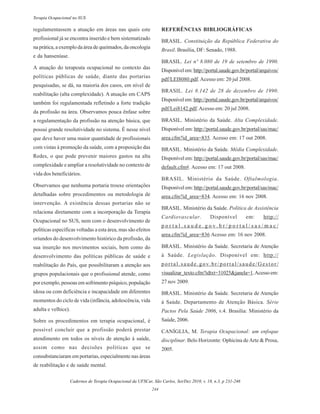 Cadernos de Terapia Ocupacional da UFSCar, São Carlos, Set/Dez 2010, v. 18, n.3, p 231-246
244
Terapia Ocupacional no SUS
regulamentassem a atuação em áreas nas quais este
profissional já se encontra inserido e bem sistematizado
na prática, a exemplo da área de queimados, da oncologia
e da hanseníase.
A atuação do terapeuta ocupacional no contexto das
políticas públicas de saúde, diante das portarias
pesquisadas, se dá, na maioria dos casos, em nível de
reabilitação (alta complexidade). A atuação em CAPS
também foi regulamentada refletindo a forte tradição
da profissão na área. Observamos pouca ênfase sobre
a regulamentação da profissão na atenção básica, que
possui grande resolutividade no sistema. É nesse nível
que deve haver uma maior quantidade de profissionais
com vistas à promoção da saúde, com a proposição das
Redes, o que pode prevenir maiores gastos na alta
complexidade e ampliar a resolutividade no contexto de
vida dos beneficiários.
Observamos que nenhuma portaria trouxe orientações
detalhadas sobre procedimentos ou metodologia de
intervenção. A existência dessas portarias não se
relaciona diretamente com a incorporação da Terapia
Ocupacional no SUS, nem com o desenvolvimento de
políticas específicas voltadas a esta área, mas são efeitos
oriundos do desenvolvimento histórico da profissão, da
sua inserção nos movimentos sociais, bem como do
desenvolvimento das políticas públicas de saúde e
reabilitação do País, que possibilitaram a atenção aos
grupos populacionais que o profissional atende, como
por exemplo, pessoas em sofrimento psíquico, população
idosa ou com deficiência e incapacidade em diferentes
momentos do ciclo de vida (infância, adolescência, vida
adulta e velhice).
Sobre os procedimentos em terapia ocupacional, é
possível concluir que a profissão poderá prestar
atendimento em todos os níveis de atenção à saúde,
assim como nas decisões políticas que se
consubstanciaram em portarias, especialmente nas áreas
de reabilitação e de saúde mental.
REFERÊNCIAS BIBLIOGRÁFICAS
BRASIL. Constituição da República Federativa do
Brasil. Brasília, DF: Senado, 1988.
BRASIL. Lei nº 8.080 de 19 de setembro de 1990.
Disponívelem:http://portal.saude.gov.br/portal/arquivos/
pdf/LEI8080.pdf.Acesso em: 20 jul 2008.
BRASIL. Lei 8.142 de 28 de dezembro de 1990.
Disponívelem:http://portal.saude.gov.br/portal/arquivos/
pdf/Lei8142.pdf.Acesso em: 20 jul 2008.
BRASIL. Ministério da Saúde. Alta Complexidade.
Disponível em:http://portal.saude.gov.br/portal/sas/mac/
area.cfm?id_area=835. Acesso em: 17 out 2008.
BRASIL. Ministério da Saúde. Média Complexidade.
Disponível em:http://portal.saude.gov.br/portal/sas/mac/
default.cfm#. Acesso em: 17 out 2008.
BRASIL. Ministério da Saúde. Oftalmologia.
Disponível em:http://portal.saude.gov.br/portal/sas/mac/
area.cfm?id_area=834. Acesso em: 16 nov 2008.
BRASIL. Ministério da Saúde. Política de Assistência
Cardiovascular. Disponível em: http://
p o r t a l . s a u d e . g o v . b r / p o r t a l / s a s / m a c /
area.cfm?id_area=836 Acesso em: 16 nov 2008.
BRASIL. Ministério da Saúde. Secretaria de Atenção
à Saúde. Legislação. Disponível em: http://
portal.saude.gov.br/portal/saude/Gestor/
visualizar_texto.cfm?idtxt=31025&janela=1.Acessoem:
27 nov 2009.
BRASIL. Ministério da Saúde. Secretaria de Atenção
à Saúde. Departamento de Atenção Básica. Série
Pactos Pela Saúde 2006, v.4. Brasília: Ministério da
Saúde, 2006.
CANÍGLIA, M. Terapia Ocupacional: um enfoque
disciplinar. Belo Horizonte: Ophicina deArte & Prosa,
2005.
 