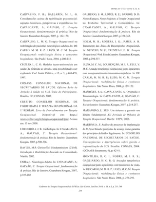 Cadernos de Terapia Ocupacional da UFSCar, São Carlos, Set/Dez 2010, v. 18, n.3, p 231-246
245
Beirão, R. O. S. e Alves, C. K. A.
CARVALHO, F. B.; BALLARIN, M. L. G.
Considerações acerca da reabilitação psicossocial:
aspectos históricos, perspectivas e experiências. In:
CAVALCANTI, A; GALVÃO, C. Terapia
Ocupacional: fundamentação & prática. Rio de
Janeiro: Guanabara Koogan, 2007, p. 162-170.
CARVALHO, L. M. G. Terapia Ocupacional na
reabilitação de pacientes neurológicos adultos. In: DE
CARLO, M. M. R. P.; LUZO, M. C. M. Terapia
Ocupacional: reabilitação física e contextos
hospitalares. São Paulo: Roca, 2004, p.200-232.
CECÍLIO, L. C. O. Modelos tecno-assistenciais em
saúde: da pirâmide ao círculo, uma possibilidade a ser
explorada. Cad. Saúde Pública, v.13, n. 3, p.469-478,
1997.
CONASS. CONSELHO NACIONAL DE
SECRETÁRIOS DE SAÚDE. Oficina Rede de
Atenção à Saúde no SUS. Guia do Participante.
Brasília, DF: CONASS, 2007.
CREFITO. CONSELHO REGIONAL DE
FISIOTERAPIA E TERAPIA OCUPACIONAL DA
1ª REGIÃO. Lista de Procedimentos em Terapia
Ocupacional. Disponível em: http://
www.crefito1.org.br/terapia-ocupacional/lpto/.Acesso
em: 13 nov 2008.
CORDEIRO, J. J. R. Cardiologia. In: CAVALCANTI,
A.; GALVÃO, C. Terapia Ocupacional:
fundamentação & prática. Rio de Janeiro: Guanabara
Koogan, 2007, p.500-506.
DAVIES, M.P. Christoffel Blindenmission (CBM).
Introdução à Reabilitação Baseada na Comunidade.
Manila, 2002.
FARIA, I. Neurologia Adulto. In: CAVALCANTI, A;
GALVÃO, C. Terapia Ocupacional: fundamentação
& prática. Rio de Janeiro: Guanabara Koogan, 2007,
p.187-202.
GALHEIGO, S. M.; LOPES, R. E.; BARROS, D. D.
Novos Espaços, Novos Sujeitos: a Terapia Ocupacional
no Trabalho Territorial e Comunitário. In:
CAVALCANTI, A., GALVÃO, C. Terapia
Ocupacional: fundamentação & prática. Rio de
Janeiro: Guanabara Koogan, 2007, p.354-363.
HOLM, M. B.; ROGERS, J. G.; JAMES, A. B.
Tratamento das Áreas de Desempenho Ocupacional.
In: NEISTAD, M. E; CRESPEAU, E. B.; Terapia
Ocupacional. 9ªed. Rio de Janeiro: Guanabara Koogan,
2002, p.294-337.
LUZO, M. C. M.; LOURENÇÃO, M. I. P.; ELUI, V.
M. C.Atuação terapêutico ocupacional junto a pacientes
com comprometimento traumato-ortopédicos. In: DE
CARLO, M. M. R. P.; LUZO, M. C. M. Terapia
Ocupacional: reabilitação física e contextos
hospitalares. São Paulo: Roca, 2004, p.129-152.
MANHÃES, S.A.; CAVALCANTI, A. Ortopedia e
Traumatologia. In: CAVALCANTI, A; GALVÃO, C.
Terapia Ocupacional: fundamentação & prática.
Rio de Janeiro: Guanabara Koogan, 2007, p.254-257.
MARANHÃO, L. SUS: Um sistema a garantir um
direito fundamental. XII Jornada de Debates de
Terapia Ocupacional. Recife: UFPE, 2008.
MARTINS Jr., F. Análise do processo de implantação
do SUS no Brasil e propostas de avanço como garantia
dos princípios definidos legalmente. In: CONSELHO
NACIONAL DE SECRETÁRIOS DE SAÚDE.
Convergências e divergências sobre gestão e
regionalização do SUS. Brasília: CONASS, 2004.
(CONASS documenta; 6), p. 62-81.
MONTILHA, R. C. I., NOBRE, M. I. R. S.;
GAGLIARDO, H. G. R. G. Atuação terapêutica
ocupacional junto a pacientes com transtornos da visão.
In: DE CARLO, M. M. R. P.; LUZO, M. C. M. Terapia
Ocupacional: reabilitação física e contextos
hospitalares. São Paulo: Roca, 2004, p. 276-291.
 