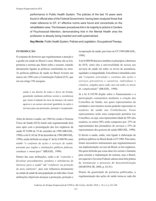 Cadernos de Terapia Ocupacional da UFSCar, São Carlos, Set/Dez 2010, v. 18, n.3, p 231-246
232
Terapia Ocupacional no SUS
performance in Public Health System. The policies of the last 10 years were
found in official sites of the Federal Government, having been analyzed those that
made reference to OT. 41 effective norms were found and concentrate on the
rehabilitation area. The foreseen procedures link in its majority to actions in Centers
of Psychosocial Attention, demonstrating that in the Mental Health area the
profession is already being inserted and well systematized.
Key Words: Public Health System, Policies and Legislation, OccupationalTherapy.
INTRODUÇÃO
O conjunto de diretrizes que regulamentam a atenção e
a gestão em saúde no Brasil é vasto. Muitas são as leis,
portarias e normas que falam sobre o assunto, estando
diretamente ligadas às políticas constituídas no setor.
As políticas públicas de saúde no Brasil tiveram um
marco em 1988 com a Constituição Federal (CF), que
em seu artigo 196 assegura:
saúde é um direito de todos e dever do Estado,
garantindo mediante políticas sociais e econômicas
que visem à redução do risco de doença e de outros
agravos e ao acesso universal igualitário às ações e
serviços para sua promoção, proteção e recuperação.
Além do direito à saúde, em 1988 foi criado o Sistema
Único de Saúde (SUS) tendo sido regulamentado dois
anos após com a promulgação das leis orgânicas da
saúde Nº 8.080 de 19 de setembro de 1990 (BRASIL,
1990) e a lei 8.142 de 28 de dezembro de 1990 (BRASIL,
1990), sendo definido no artigo 4° da lei 8.080/90 como
sendo “o conjunto de ações e serviços de saúde,
prestado por órgãos e instituições públicas federais,
estaduais e municipais” (BRASIL, 1990).
Dentro das suas atribuições, estão a de “controlar e
fiscalizar procedimentos, produtos e substâncias de
interesse para a saúde” até “colaborar na proteção
do meio ambiente”, pois este influencia diretamente
no estado de saúde de uma população ou indivíduo. Essas
atribuições objetivam alcançar a promoção, proteção e
recuperação da saúde, previstas na CF/1988 (BRASIL,
1988).
A lei 8.080/90 descreve também os princípios e diretrizes
do SUS, entre eles a universalidade de acesso aos
serviços de saúde em todos os níveis de assistência,
equidade e a integralidade. Esta última é entendida como
um “conjunto articulado e contínuo das ações e
serviços preventivos e curativos, individuais e
coletivos, exigidos para cada caso em todos os níveis
de complexidade” (BRASIL, 1990).
Já a lei 8.142/90 dispõe sobre o financiamento e a
participação comunitária mediante a criação dos
Conselhos de Saúde, nos quais representantes de
entidades e movimentos sociais poderão representar os
usuários de saúde nas Conferências. Esses
representantes terão uma composição paritária nos
Conselhos, ou seja, uma representatividade de 50% dos
usuários, os outros 50% serão compostos por: 25% de
representantes dos prestadores de serviços e 25% de
representantes dos gestores de saúde (BRASIL, 1990).
O direito à saúde, então, está ligado à elaboração de
políticas públicas no Brasil desde a CF/1988. Para tanto,
foram necessários instrumentos que regulamentassem
sua implementação, no caso do Brasil, as leis orgânicas.
Há quem defenda que essas duas leis seriam o bastante
para orientar a implantação do sistema, mas o Brasil,
em especial o Governo Federal, adotou uma forte prática
de normatizar o processo de descentralização
(MARTINS JR, 2004, p. 62-81).
Diante da quantidade de portarias publicadas, a
regulamentação das ações de saúde torna-se cada dia
 