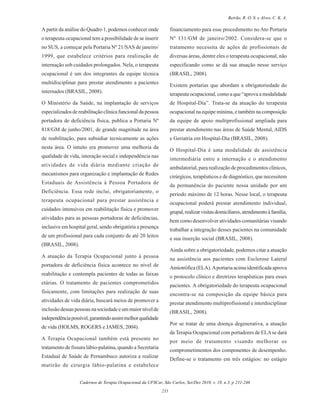 Cadernos de Terapia Ocupacional da UFSCar, São Carlos, Set/Dez 2010, v. 18, n.3, p 231-246
235
Beirão, R. O. S. e Alves, C. K. A.
A partir da análise do Quadro 1, podemos conhecer onde
o terapeuta ocupacional tem a possibilidade de se inserir
no SUS, a começar pela Portaria Nº 21/SAS de janeiro/
1999, que estabelece critérios para realização de
internação sob cuidados prolongados. Nela, o terapeuta
ocupacional é um dos integrantes da equipe técnica
multidisciplinar para prestar atendimento a pacientes
internados (BRASIL, 2008).
O Ministério da Saúde, na implantação de serviços
especializados de reabilitação clínica funcional da pessoa
portadora de deficiência física, publica a Portaria Nº
818/GM de junho/2001, de grande magnitude na área
de reabilitação, para subsidiar tecnicamente as ações
nesta área. O intuito era promover uma melhoria da
qualidade de vida, interação social e independência nas
atividades de vida diária mediante criação de
mecanismos para organização e implantação de Redes
Estaduais de Assistência à Pessoa Portadora de
Deficiência. Essa rede inclui, obrigatoriamente, o
terapeuta ocupacional para prestar assistência e
cuidados intensivos em reabilitação física e promover
atividades para as pessoas portadoras de deficiências,
inclusive em hospital geral, sendo obrigatória a presença
de um profissional para cada conjunto de até 20 leitos
(BRASIL, 2008).
A atuação da Terapia Ocupacional junto à pessoa
portadora de deficiência física acontece no nível de
reabilitação e contempla pacientes de todas as faixas
etárias. O tratamento de pacientes comprometidos
fisicamente, com limitações para realização de suas
atividades de vida diária, buscará meios de promover a
inclusão dessas pessoas na sociedade e um maior nível de
independênciapossível,garantindoassimmelhorqualidade
de vida (HOLMS, ROGERS e JAMES, 2004).
A Terapia Ocupacional também está presente no
tratamento de fissura lábio-palatina, quando a Secretaria
Estadual de Saúde de Pernambuco autoriza a realizar
mutirão de cirurgia lábio-palatina e estabelece
financiamento para esse procedimento no Ato Portaria
Nº 131/GM de janeiro/2002. Considera-se que o
tratamento necessita de ações de profissionais de
diversas áreas, dentre eles o terapeuta ocupacional, não
especificando como se dá sua atuação nesse serviço
(BRASIL, 2008).
Existem portarias que abordam a obrigatoriedade do
terapeuta ocupacional, como a que “aprova a modalidade
de Hospital-Dia”. Trata-se da atuação do terapeuta
ocupacional na equipe mínima, e também na composição
da equipe de apoio multiprofissional ampliada para
prestar atendimento nas áreas de Saúde Mental, AIDS
e Geriatria em Hospital-Dia (BRASIL, 2008).
O Hospital-Dia é uma modalidade de assistência
intermediária entre a internação e o atendimento
ambulatorial, para realização de procedimentos clínicos,
cirúrgicos, terapêuticos e de diagnóstico, que necessitem
da permanência do paciente nessa unidade por um
período máximo de 12 horas. Nesse local, o terapeuta
ocupacional poderá prestar atendimento individual,
grupal,realizarvisitasdomiciliares,atendimentoàfamília,
bem como desenvolver atividades comunitárias visando
trabalhar a integração desses pacientes na comunidade
e sua inserção social (BRASIL, 2008).
Ainda sobre a obrigatoriedade, podemos citar a atuação
na assistência aos pacientes com Esclerose Lateral
Amiotrófica (ELA).Aportaria acima identificada aprova
o protocolo clínico e diretrizes terapêuticas para esses
pacientes. A obrigatoriedade do terapeuta ocupacional
encontra-se na composição da equipe básica para
prestar atendimento multiprofissional e interdisciplinar
(BRASIL, 2008).
Por se tratar de uma doença degenerativa, a atuação
da Terapia Ocupacional com portadores de ELAse dará
por meio de tratamento visando melhorar os
comprometimentos dos componentes de desempenho.
Define-se o tratamento em três estágios: no estágio
 