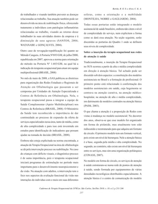Cadernos de Terapia Ocupacional da UFSCar, São Carlos, Set/Dez 2010, v. 18, n.3, p 231-246
237
Beirão, R. O. S. e Alves, C. K. A.
do trabalhador e visando também prevenir as doenças
relacionadas ao trabalho. Sua atuação também pode ser
desenvolvida na área de reabilitação física, oferecendo
tratamento a indivíduos com patologias inflamatórias
relacionadas ao trabalho, visando ao retorno desse
trabalhador às suas atividades dentro da empresa e à
diminuição de seus agravos (SANTOS, 2004;
WATANABE e GONÇALVES, 2004).
Outro caso de revogação-republicação foi quanto ao
Método Canguru.APortaria Nº693/GM, de julho/2000,
republicada em 2007, aprovou a norma para orientação
do método na Portaria Nº 1.683/GM, na qual há a
indicação do terapeuta ocupacional para atuar em equipe
multiprofissional (BRASIL, 2008).
No mês de maio de 2008, a SAS publicou as diretrizes
para organização das Redes Estaduais e Regionais de
Atenção em Oftalmologia que passaram a ser
compostas por Unidades de Atenção Especializada e
Centros de Referência em Oftalmologia. Nela, o
terapeuta ocupacional passa a integrar a equipe de
Saúde Complementar (Apoio Multidisciplinar) nos
Centros de Referência (BRASIL, 2008). O Ministério
da Saúde tem reconhecido a importância de dar
continuidade ao processo de expansão da oferta de
serviços especializados nessa área, tanto de média, como
de alta complexidade e para isso está investindo em
estudos para identificação de indicadores que possam
ajudar na tomada de decisão (BRASIL, 2008).
Embora não esteja explicitada na norma encontrada, a
atuação da Terapia Ocupacional na área de oftalmologia
se dá pela intervenção precoce ou reabilitação. No caso
de crianças com déficits visuais, o diagnóstico precoce
é de suma importância, pois o terapeuta ocupacional
iniciará programas de estimulação no período mais
importante para o desenvolvimento neuropsicomotor e
da visão. Na atuação com adultos, a intervenção tem o
foco nos aspectos da avaliação funcional da visão nas
interações do individuo com o meio em suas diferentes
esferas, como a orientação e a mobilidade
(MONTILHA, NOBRE e GAGLIARDO, 2004).
Todas essas portarias estão integrando o modelo
assistencial de saúde brasileiro, embora não citem o nível
de complexidade do serviço, nem explicitem a forma
como se dará essa atuação. Na seção seguinte, serão
discutidas as portarias do Quadro 1 onde se definem
seus níveis de complexidade.
Sobre a inserção da terapia ocupacional nas redes
de atenção à saúde
Tradicionalmente, a inserção da Terapia Ocupacional
no SUS ocorreu a partir da alta e média complexidade
em direção à atenção básica. Tal achado pode ser
discutido sob dois aspectos: a constituição dos modelos
assistenciais no Brasil e a formação do profissional. O
primeiro ponto está relacionado à conformação dos
modelos assistenciais em saúde, cuja hegemonia se
centrava na atenção curativa, na atenção médico-
hospitalar, na atenção de alta e média complexidade,
em detrimento de modelos centrados na atenção básica
(PAIM, 2003).
O que chama a atenção é a proposição de Redes com
vistas à mudança no modelo assistencial. No decorrer
dos anos, observa-se que esse modelo foi organizado
em forma de pirâmide, mas atualmente tem sido
rediscutido e reestruturado para que adquira um formato
de círculo. O primeiro modelo tem um formato vertical,
pois existe um nível de hierarquia. Nele a atenção básica
é a base, seguida pela média e alta complexidade. No
segundo, ao contrário, não existe um nível de hierarquia
entre os serviços, mas sim uma organização poliárquica
(CONASS, 2007).
No modelo em forma de círculo, os serviços de atenção
à saúde estruturam-se numa rede de pontos de atenção
à saúde, sendo formada por equipamentos de várias
densidades tecnológicas distribuídos espacialmente. A
atenção básica é o centro de comunicação do modelo
 