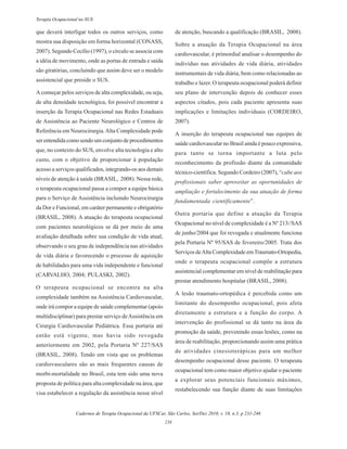 Cadernos de Terapia Ocupacional da UFSCar, São Carlos, Set/Dez 2010, v. 18, n.3, p 231-246
238
Terapia Ocupacional no SUS
que deverá interligar todos os outros serviços, como
mostra sua disposição em forma horizontal (CONASS,
2007). Segundo Cecílio (1997), o círculo se associa com
a idéia de movimento, onde as portas de entrada e saída
são giratórias, concluindo que assim deve ser o modelo
assistencial que preside o SUS.
A começar pelos serviços de alta complexidade, ou seja,
de alta densidade tecnológica, foi possível encontrar a
inserção da Terapia Ocupacional nas Redes Estaduais
de Assistência ao Paciente Neurológico e Centros de
Referência em Neurocirurgia.Alta Complexidade pode
ser entendida como sendo um conjunto de procedimentos
que, no contexto do SUS, envolve alta tecnologia e alto
custo, com o objetivo de proporcionar à população
acesso a serviços qualificados, integrando-os aos demais
níveis de atenção à saúde (BRASIL, 2008). Nessa rede,
o terapeuta ocupacional passa a compor a equipe básica
para o Serviço de Assistência incluindo Neurocirurgia
da Dor e Funcional, em caráter permanente e obrigatório
(BRASIL, 2008). A atuação do terapeuta ocupacional
com pacientes neurológicos se dá por meio de uma
avaliação detalhada sobre sua condição de vida atual,
observando o seu grau de independência nas atividades
de vida diária e favorecendo o processo de aquisição
de habilidades para uma vida independente e funcional
(CARVALHO, 2004; PULASKI, 2002).
O terapeuta ocupacional se encontra na alta
complexidade também na Assistência Cardiovascular,
onde irá compor a equipe de saúde complementar (apoio
multidisciplinar) para prestar serviço deAssistência em
Cirurgia Cardiovascular Pediátrica. Essa portaria até
então está vigente, mas havia sido revogada
anteriormente em 2002, pela Portaria Nº 227/SAS
(BRASIL, 2008). Tendo em vista que os problemas
cardiovasculares são as mais frequentes causas de
morbi-mortalidade no Brasil, esta tem sido uma nova
proposta de política para alta complexidade na área, que
visa estabelecer a regulação da assistência nesse nível
de atenção, buscando a qualificação (BRASIL, 2008).
Sobre a atuação da Terapia Ocupacional na área
cardiovascular, é primordial analisar o desempenho do
indivíduo nas atividades de vida diária, atividades
instrumentais de vida diária, bem como relacionadas ao
trabalho e lazer. O terapeuta ocupacional poderá definir
seu plano de intervenção depois de conhecer esses
aspectos citados, pois cada paciente apresenta suas
implicações e limitações individuais (CORDEIRO,
2007).
A inserção do terapeuta ocupacional nas equipes de
saúde cardiovascular no Brasil ainda é pouco expressiva,
para tanto se torna importante a luta pelo
reconhecimento da profissão diante da comunidade
técnico-científica. Segundo Cordeiro (2007), “cabe aos
profissionais saber aproveitar as oportunidades de
ampliação e fortalecimento da sua atuação de forma
fundamentada cientificamente”.
Outra portaria que define a atuação da Terapia
Ocupacional no nível de complexidade é a Nº 213//SAS
de junho/2004 que foi revogada e atualmente funciona
pela Portaria Nº 95/SAS de fevereiro/2005. Trata dos
Serviços deAlta Complexidade emTraumato-Ortopedia,
onde o terapeuta ocupacional compõe a estrutura
assistencial complementar em nível de reabilitação para
prestar atendimento hospitalar (BRASIL, 2008).
A lesão traumato-ortopédica é percebida como um
limitante do desempenho ocupacional, pois afeta
diretamente a estrutura e a função do corpo. A
intervenção do profissional se dá tanto na área da
promoção da saúde, prevenindo essas lesões, como na
área de reabilitação, proporcionando assim uma prática
de atividades cinesioterápicas para um melhor
desempenho ocupacional desse paciente. O terapeuta
ocupacional tem como maior objetivo ajudar o paciente
a explorar seus potenciais funcionais máximos,
restabelecendo sua função diante de suas limitações
 