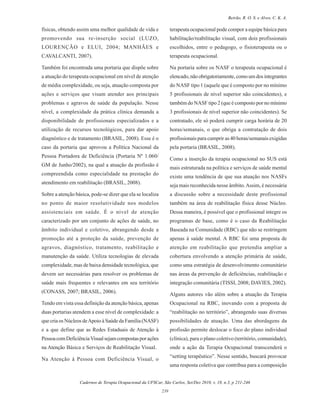 Cadernos de Terapia Ocupacional da UFSCar, São Carlos, Set/Dez 2010, v. 18, n.3, p 231-246
239
Beirão, R. O. S. e Alves, C. K. A.
físicas, obtendo assim uma melhor qualidade de vida e
promovendo sua re-inserção social (LUZO,
LOURENÇÃO e ELUI, 2004; MANHÃES e
CAVALCANTI, 2007).
Também foi encontrada uma portaria que dispõe sobre
a atuação do terapeuta ocupacional em nível de atenção
de média complexidade, ou seja, atuação composta por
ações e serviços que visam atender aos principais
problemas e agravos de saúde da população. Nesse
nível, a complexidade da prática clínica demanda a
disponibilidade de profissionais especializados e a
utilização de recursos tecnológicos, para dar apoio
diagnóstico e de tratamento (BRASIL, 2008). Esse é o
caso da portaria que aprovou a Política Nacional da
Pessoa Portadora de Deficiência (Portaria Nº 1.060/
GM de Junho/2002), na qual a atuação da profissão é
compreendida como especialidade na prestação do
atendimento em reabilitação (BRASIL, 2008).
Sobre a atenção básica, pode-se dizer que ela se localiza
no ponto de maior resolutividade nos modelos
assistenciais em saúde. É o nível de atenção
caracterizado por um conjunto de ações de saúde, no
âmbito individual e coletivo, abrangendo desde a
promoção até a proteção da saúde, prevenção de
agravos, diagnóstico, tratamento, reabilitação e
manutenção da saúde. Utiliza tecnologias de elevada
complexidade, mas de baixa densidade tecnológica, que
devem ser necessárias para resolver os problemas de
saúde mais frequentes e relevantes em seu território
(CONASS, 2007; BRASIL, 2006).
Tendo em vista essa definição da atenção básica, apenas
duas portarias atendem a esse nível de complexidade: a
que cria os Núcleos deApoio à Saúde da Família (NASF)
e a que define que as Redes Estaduais de Atenção à
PessoacomDeficiênciaVisualsejamcompostasporações
na Atenção Básica e Serviços de Reabilitação Visual.
Na Atenção à Pessoa com Deficiência Visual, o
terapeuta ocupacional pode compor a equipe básica para
habilitação/reabilitação visual, com dois profissionais
escolhidos, entre o pedagogo, o fisioterapeuta ou o
terapeuta ocupacional.
Na portaria sobre os NASF o terapeuta ocupacional é
elencado,nãoobrigatoriamente,comoumdosintegrantes
do NASF tipo 1 (aquele que é composto por no mínimo
5 profissionais de nível superior não coincidentes), e
também do NASF tipo 2 (que é composto por no mínimo
3 profissionais de nível superior não coincidentes). Se
contratado, ele só poderá cumprir carga horária de 20
horas/semanais, o que obriga a contratação de dois
profissionais para cumprir as 40 horas/semanais exigidas
pela portaria (BRASIL, 2008).
Como a inserção da terapia ocupacional no SUS está
mais estruturada na política e serviços de saúde mental
existe uma tendência de que sua atuação nos NASFs
seja mais reconhecida nesse âmbito.Assim, é necessária
a discussão sobre a necessidade deste profissional
também na área de reabilitação física desse Núcleo.
Dessa maneira, é possível que o profissional integre os
programas de base, como é o caso da Reabilitação
Baseada na Comunidade (RBC) que não se restringem
apenas à saúde mental. A RBC foi uma proposta de
atenção em reabilitação que pretendia ampliar a
cobertura envolvendo a atenção primária de saúde,
como uma estratégia de desenvolvimento comunitário
nas áreas da prevenção de deficiências, reabilitação e
integração comunitária (TISSI, 2008; DAVIES, 2002).
Alguns autores vão além sobre a atuação da Terapia
Ocupacional na RBC, inovando com a proposta de
“reabilitação no território”, abrangendo suas diversas
possibilidades de atuação. Uma das abordagens da
profissão permite deslocar o foco do plano individual
(clínica), para o plano coletivo (território, comunidade),
onde a ação da Terapia Ocupacional transcenderá o
“setting terapêutico”. Nesse sentido, buscará provocar
uma resposta coletiva que contribua para a composição
 