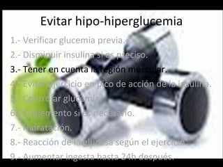 Evitar hipo-hiperglucemia 1.- Verificar glucemia previa. 2.- Disminuir insulina si es preciso. 3.- Tener en cuenta la región muscular. 4.- Evitar ejercicio en pico de acción de la insulina. 5.- Controlar glucemia. 6.- Suplemento si es necesario. 7.- Hidratación. 8.- Reacción de la glucosa según el ejercicio. 9.- Aumentar ingesta hasta 24h después. 