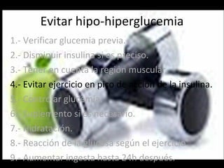 Evitar hipo-hiperglucemia 1.- Verificar glucemia previa. 2.- Disminuir insulina si es preciso. 3.- Tener en cuenta la región muscular. 4.- Evitar ejercicio en pico de acción de la insulina. 5.- Controlar glucemia. 6.- Suplemento si es necesario. 7.- Hidratación. 8.- Reacción de la glucosa según el ejercicio. 9.- Aumentar ingesta hasta 24h después. 