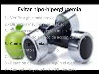 Evitar hipo-hiperglucemia 1.- Verificar glucemia previa. 2.- Disminuir insulina si es preciso. 3.- Tener en cuenta la región muscular. 4.- Evitar ejercicio en pico de acción de la insulina. 5.- Controlar glucemia. 6.- Suplemento si es necesario. 7.- Hidratación. 8.- Reacción de la glucosa según el ejercicio. 9.- Aumentar ingesta hasta 24h después. 