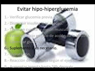 Evitar hipo-hiperglucemia 1.- Verificar glucemia previa. 2.- Disminuir insulina si es preciso. 3.- Tener en cuenta la región muscular. 4.- Evitar ejercicio en pico de acción de la insulina. 5.- Controlar glucemia. 6.- Suplemento si es necesario. 7.- Hidratación. 8.- Reacción de la glucosa según el ejercicio. 9.- Aumentar ingesta hasta 24h después. 
