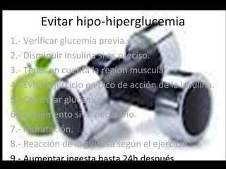 Evitar hipo-hiperglucemia 1.- Verificar glucemia previa. 2.- Disminuir insulina si es preciso. 3.- Tener en cuenta la región muscular. 4.- Evitar ejercicio en pico de acción de la insulina. 5.- Controlar glucemia. 6.- Suplemento si es necesario. 7.- Hidratación. 8.- Reacción de la glucosa según el ejercicio. 9.- Aumentar ingesta hasta 24h después. 