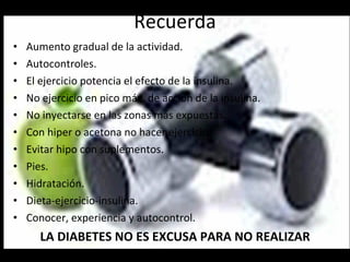 Recuerda Aumento gradual de la actividad. Autocontroles. El ejercicio potencia el efecto de la insulina. No ejercicio en pico máx. de acción de la insulina. No inyectarse en las zonas más expuestas. Con hiper o acetona no hacer ejercicio. Evitar hipo con suplementos. Pies. Hidratación. Dieta-ejercicio-insulina. Conocer, experiencia y autocontrol. LA DIABETES NO ES EXCUSA PARA NO REALIZAR ACTIVIDAD. 