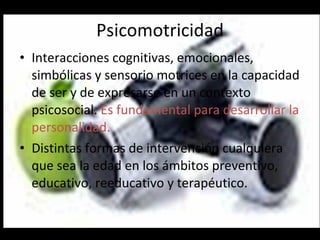 Psicomotricidad Interacciones cognitivas, emocionales, simbólicas y sensorio motrices en la capacidad de ser y de expresarse en un contexto psicosocial.  Es fundamental para desarrollar la personalidad. Distintas formas de intervención cualquiera que sea la edad en los ámbitos preventivo, educativo, reeducativo y terapéutico. 