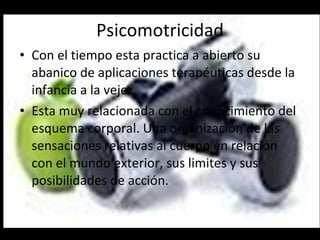 Psicomotricidad Con el tiempo esta practica a abierto su abanico de aplicaciones terapéuticas desde la infancia a la vejez. Esta muy relacionada con el conocimiento del esquema corporal. Una organización de las sensaciones relativas al cuerpo en relación  con el mundo exterior, sus limites y sus posibilidades de acción. 