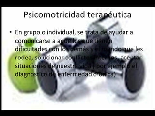 Psicomotricidad terapéutica En grupo o individual, se trata de ayudar a comunicarse a aquellos que tienen dificultades con los demás y el mundo que les rodea, solucionar conflictos internos, aceptar situaciones de nuestra vida ( por ejemplo el diagnostico de enfermedad crónica)  