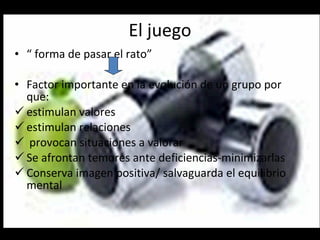 El juego “  forma de pasar el rato” Factor importante en la evolución de un grupo por que: estimulan valores estimulan relaciones provocan situaciones a valorar Se afrontan temores ante deficiencias-minimizarlas Conserva imagen positiva/ salvaguarda el equilibrio mental 