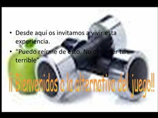 Desde aquí os invitamos a vivir esta experiencia. “ Puedo reírme de esto. No debe ser tan terrible” ¡¡ Bienvenidos a la alternativa del juego!! 