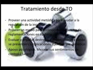 Tratamiento desde TO Proveer una actividad metódica para ayudar a la regulación de la insulina Proveer un medio para el conocimiento acerca de reglamentaciones en su dieta  Evaluar y enseñar destrezas compensatorias cuando se presentan complicaciones. Ejemplo: pie diabético Apoyo psicológico. Mejorar sus sentimientos de control ( juego) 