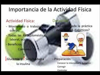 Importancia de la Actividad Física Actividad Física: - Movimiento o trabajo del cuerpo. - Todas las AVD (doméstica, laboral, ocio) - Beneficios:  Comunes + Glucemia  y  Sensibilidad a la insulina Deporte: - ¿Desaconsejada la práctica deportiva en diabéticos? - Preparación:  Conocer la intensidad y duración Corregir Controlar 