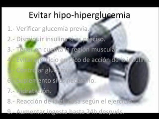 Evitar hipo-hiperglucemia 1.- Verificar glucemia previa. 2.- Disminuir insulina si es preciso. 3.- Tener en cuenta la región muscular. 4.- Evitar ejercicio en pico de acción de la insulina. 5.- Controlar glucemia. 6.- Suplemento si es necesario. 7.- Hidratación. 8.- Reacción de la glucosa según el ejercicio. 9.- Aumentar ingesta hasta 24h después. 