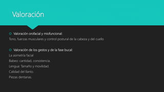 Valoración
 Valoración orofacial y miofuncional:
Tono, fuerzas musculares y control postural de la cabeza y del cuello
 Valoración de los gestos y de la fase bucal:
La asimetría facial
Babeo: cantidad, consistencia.
Lengua: Tamaño y movilidad.
Calidad del llanto.
Piezas dentarias.
 