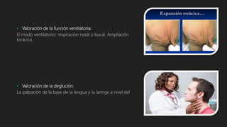 • Valoración de la función ventilatoria:
El modo ventilatorio: respiración nasal o bucal. Ampliación
torácica.
• Valoración de la deglución:
La palpación de la base de la lengua y la laringe a nivel del
 