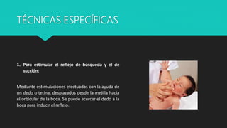 TÉCNICAS ESPECÍFICAS
1. Para estimular el reflejo de búsqueda y el de
succión:
Mediante estimulaciones efectuadas con la ayuda de
un dedo o tetina, desplazados desde la mejilla hacia
el orbicular de la boca. Se puede acercar el dedo a la
boca para inducir el reflejo.
 