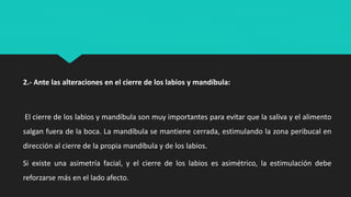 2.- Ante las alteraciones en el cierre de los labios y mandíbula:
El cierre de los labios y mandíbula son muy importantes para evitar que la saliva y el alimento
salgan fuera de la boca. La mandíbula se mantiene cerrada, estimulando la zona peribucal en
dirección al cierre de la propia mandíbula y de los labios.
Si existe una asimetría facial, y el cierre de los labios es asimétrico, la estimulación debe
reforzarse más en el lado afecto.
 