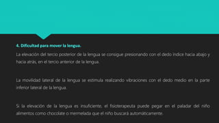 4. Dificultad para mover la lengua.
La elevación del tercio posterior de la lengua se consigue presionando con el dedo índice hacia abajo y
hacia atrás, en el tercio anterior de la lengua.
La movilidad lateral de la lengua se estimula realizando vibraciones con el dedo medio en la parte
inferior lateral de la lengua.
Si la elevación de la lengua es insuficiente, el fisioterapeuta puede pegar en el paladar del niño
alimentos como chocolate o mermelada que el niño buscará automáticamente.
 