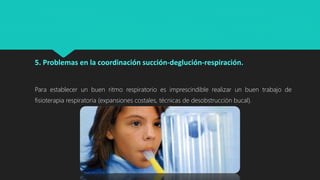 5. Problemas en la coordinación succión-deglución-respiración.
Para establecer un buen ritmo respiratorio es imprescindible realizar un buen trabajo de
fisioterapia respiratoria (expansiones costales, técnicas de desobstrucción bucal).
 