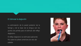 8. Estimular la deglución
La estimulación de la pared posterior de la
faringe y de la base de la lengua son los
puntos de partida para el estímulo del reflejo
deglutorio.
El reflejo deglutorio se estimulará aplicando
frío sobre los pilares anteriores de velo del
paladar.
 