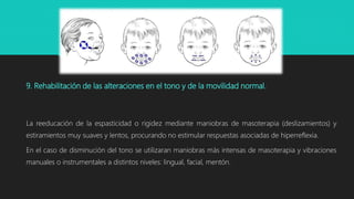 9. Rehabilitación de las alteraciones en el tono y de la movilidad normal.
La reeducación de la espasticidad o rigidez mediante maniobras de masoterapia (deslizamientos) y
estiramientos muy suaves y lentos, procurando no estimular respuestas asociadas de hiperreflexia.
En el caso de disminución del tono se utilizaran maniobras más intensas de masoterapia y vibraciones
manuales o instrumentales a distintos niveles: lingual, facial, mentón.
 