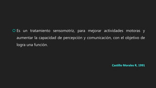  Es un tratamiento sensomotriz, para mejorar actividades motoras y
aumentar la capacidad de percepción y comunicación, con el objetivo de
logra una función.
Castillo Morales R, 1991
 