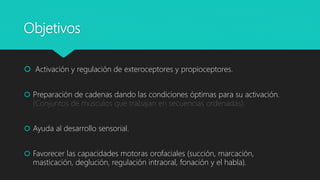 Objetivos
 Activación y regulación de exteroceptores y propioceptores.
 Preparación de cadenas dando las condiciones óptimas para su activación.
(Conjuntos de músculos que trabajan en secuencias ordenadas).
 Ayuda al desarrollo sensorial.
 Favorecer las capacidades motoras orofaciales (succión, marcación,
masticación, deglución, regulación intraoral, fonación y el habla).
 