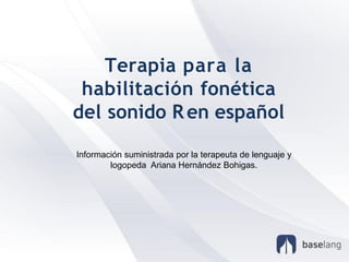 Terapia para la
habilitación fonética
del sonido Ren español
Información suministrada por la terapeuta de lenguaje y
logopeda Ariana Hernández Bohigas.
 