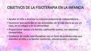 OBJETIVOS DE LA FISIOTERAPIA EN LA INFANCIA
• Ayudar al niño a alcanzar su máximo potencial de independencia.
• Favorecer que participe en las actividades de la vida diaria ya sea en
casa, en el colegio o en la comunidad.
• Proporcionar apoyo a la familia, caminando juntos, con objetivos
compartidos.
• Colaborar de modo interdisciplinar con el resto de profesionales que
atienden al niño y su familia: sanitarios, educacionales y sociales.
 