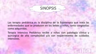SINOPSIS
Las terapia pediátrica es la disciplina de la fisioterapia que trata las
enfermedades que se producen en los bebés y niños, tanto congénitas
como adquiridas.
Terapia Intensiva Pediátrica recibe a niños con patología clínica y
quirúrgica de alta complejidad y/o con requerimiento de cuidados
intensivos.
 