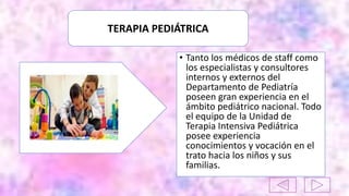 TERAPIA PEDIÁTRICA
• Tanto los médicos de staff como
los especialistas y consultores
internos y externos del
Departamento de Pediatría
poseen gran experiencia en el
ámbito pediátrico nacional. Todo
el equipo de la Unidad de
Terapia Intensiva Pediátrica
posee experiencia
conocimientos y vocación en el
trato hacia los niños y sus
familias.
 