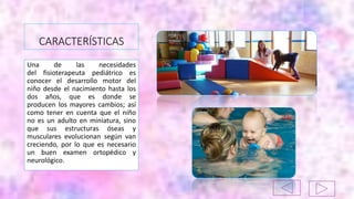 CARACTERÍSTICAS
Una de las necesidades
del fisioterapeuta pediátrico es
conocer el desarrollo motor del
niño desde el nacimiento hasta los
dos años, que es donde se
producen los mayores cambios; así
como tener en cuenta que el niño
no es un adulto en miniatura, sino
que sus estructuras óseas y
musculares evolucionan según van
creciendo, por lo que es necesario
un buen examen ortopédico y
neurológico.
 
