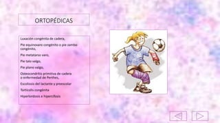 ORTOPÉDICAS
Luxación congénita de cadera,
Pie equinovaro congénito o pie zambo
congénito,
Pie metatarso varo,
Pie talo valgo,
Pie plano valgo,
Osteocondrítis primitiva de cadera
o enfermedad de Perthes,
Escoliosis del lactante y preescolar
Tortícolis congénita
Hiperlordosis e hipercifosis
 