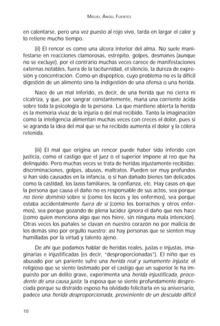 MIGUEL ÁNGEL FUENTES


en calentarse, pero una vez puesto al rojo vivo, tarda en largar el calor y
lo retiene mucho tiempo.
     (ii) El rencor es como una úlcera interior del alma. No suele mani-
festarse en reacciones clamorosas, estrépito, golpes, desmanes (aunque
no se excluye), por el contrario muchas veces carece de manifestaciones
externas notables, fuera de la taciturnidad, el silencio, la dureza de expre-
sión y concentración. Como un dispéptico, cuyo problema no es la difícil
digestión de un alimento sino la indigestión de una ofensa o una herida.
      Nace de un mal inferido, es decir, de una herida que no cierra ni
cicatriza, y que, por sangrar constantemente, mana una corriente ácida
sobre toda la psicología de la persona. La que mantiene abierta la herida
es la memoria vivaz de la injuria o del mal recibido. Tanto la imaginación
como la inteligencia alimentan muchas veces con creces el dolor, pues si
se agranda la idea del mal que se ha recibido aumenta el dolor y la cólera
retenida.


      (iii) El mal que origina un rencor puede haber sido inferido con
justicia, como el castigo que el juez o el superior impone al reo que ha
delinquido. Pero muchas veces se trata de heridas injustamente recibidas:
discriminaciones, golpes, abusos, maltratos. Pueden ser muy profundos
si han sido causados en la infancia, o si han dañado bienes tan delicados
como la castidad, los lazos familiares, la confianza, etc. Hay casos en que
la persona que causa el daño no es responsable de sus actos, sea porque
no tiene dominio sobre sí (como los locos y los enfermos), sea porque
estaba accidentalmente fuera de sí (como los borrachos y otros enfer-
mos), sea porque gozando de plena lucidez ignora el daño que nos hace
(como quien menciona algo que nos hiere, sin ninguna mala intención).
Otras veces los puñales se clavan en nuestro corazón no por malicia de
los demás sino por orgullo nuestro; así hay personas que se sienten muy
humilladas por la virtud y talento ajeno.
      De ahí que podamos hablar de heridas reales, justas e injustas, ima-
ginarias e injustificadas (es decir, “desproporcionadas”). El niño que es
abusado por un pariente sufre una herida real y sumamente injusta; el
religioso que se siente lastimado por el castigo que un superior le ha im-
puesto por un delito grave, experimenta una herida injustificada, proce-
dente de una causa justa; la esposa que se siente profundamente despre-
ciada porque su distraído esposo ha olvidado felicitarla en su aniversario,
padece una herida desproporcionada, proveniente de un descuido difícil

10
 