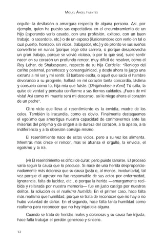 MIGUEL ÁNGEL FUENTES


orgullo: la desilusión o amargura respecto de alguna persona. Así, por
ejemplo, quien ha puesto sus expectativas en el encumbramiento de un
hijo (esperando verlo casado, con una profesión, exitoso, con un buen
trabajo, o sacerdote, etc.) o de un esposo (ilusionándose con verlo en tal o
cual puesto, honrado, sin vicios, trabajador, etc.) y de pronto ve sus sueños
convertirse en ruinas (porque elige otra carrera, o porque desaprovecha
un gran trabajo, porque se volvió vicioso, o por lo que sea), suele sentir
nacer en su corazón un profundo rencor, muy difícil de resolver, como el
Rey Lehar, de Shakespeare, respecto de su hija Cordelia: “Reniego del
cariño paternal, parentesco y consanguinidad, y desde ahora te juzgo una
extraña a mi ser y mi sentir. El bárbaro escita, o aquél que sacia el hambre
devorando a su progenie, hallará en mi corazón tanta concordia, lástima
y consuelo como tú, hija mía que fuiste. (Dirigiéndose a Kent) Tú calla, la
quise de verdad y pensaba confiarme a sus tiernos cuidados. ¡Fuera de mi
vista! Así como mi muerte será mi descanso, así le niego ahora el corazón
de un padre”.
     Otro vicio que lleva al resentimiento es la envidia, madre de los
celos. También la iracundia, como es obvio. Finalmente destaquemos
el egoísmo que amortigua nuestra capacidad de conmovernos ante las
miserias del prójimo y da origen a la dureza del corazón, a la apatía, a la
indiferencia y a la obsesión consigo mismo.
     El resentimiento nace de estos vicios, pero a su vez los alimenta.
Mientras más crece el rencor, más se afianza el orgullo, la envidia, el
egoísmo y la ira.


      (vi) El resentimiento es difícil de curar, pero puede sanarse. El proceso
varía según la causa que lo produce. Si nace de una herida desproporcio-
nadamente más dolorosa que su causa (justa o, al menos, involuntaria), tal
vez porque el agresor no fue responsable de sus actos por enfermedad,
ignorancia, falta de lucidez, etc., o porque la herida —amargamente reci-
bida y reiterada por nuestra memoria— fue en justo castigo por nuestros
delitos, la solución es el realismo humilde. En el primer caso, hace falta
más realismo que humildad, porque se trata de reconocer que no hay o no
hubo voluntad de dañar. En el segundo, hace falta tanta humildad como
realismo para reconocer que no hay injusticia alguna.
    Cuando se trata de heridas reales y dolorosas y su causa fue injusta,
hace falta trabajar el perdón generoso y sincero.

12
 