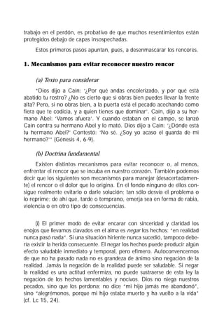 trabajo en el perdón, es probativo de que muchos resentimientos están
protegidos debajo de capas insospechadas.
     Estos primeros pasos apuntan, pues, a desenmascarar los rencores.

1. Mecanismos para evitar reconocer nuestro rencor

     (a) Texto para considerar
      “Dios dijo a Caín: ‘¿Por qué andas encolerizado, y por qué está
abatido tu rostro? ¿No es cierto que si obras bien puedes llevar la frente
alta? Pero, si no obras bien, a la puerta está el pecado acechando como
fiera que te codicia, y a quien tienes que dominar’. Caín, dijo a su her-
mano Abel: ‘Vamos afuera’. Y cuando estaban en el campo, se lanzó
Caín contra su hermano Abel y lo mató. Dios dijo a Caín: ‘¿Dónde está
tu hermano Abel?’ Contestó: ‘No sé. ¿Soy yo acaso el guarda de mi
hermano?’” (Génesis 4, 6-9).

     (b) Doctrina fundamental
      Existen distintos mecanismos para evitar reconocer o, al menos,
enfrentar el rencor que se incuba en nuestro corazón. También podemos
decir que los siguientes son mecanismos para manejar (desacertadamen-
te) el rencor o el dolor que lo origina. En el fondo ninguno de ellos con-
sigue realmente evitarlo o darle solución; tan sólo desvía el problema o
lo reprime; de ahí que, tarde o temprano, emerja sea en forma de rabia,
violencia o en otro tipo de consecuencias.


      (i) El primer modo de evitar encarar con sinceridad y claridad los
enojos que llevamos clavados en el alma es negar los hechos: “en realidad
nunca pasó nada”. Si una situación hiriente nunca sucedió, tampoco debe-
ría existir la herida consecuente. El negar los hechos puede producir algún
efecto saludable inmediato y temporal, pero efímero. Autoconvencernos
de que no ha pasado nada no es grandeza de ánimo sino negación de la
realidad. Jamás la negación de la realidad puede ser saludable. Si negar
la realidad es una actitud enfermiza, no puede sustraerse de esta ley la
negación de los hechos lamentables y nocivos. Dios no niega nuestros
pecados, sino que los perdona; no dice “mi hijo jamás me abandonó”,
sino “alegrémonos, porque mi hijo estaba muerto y ha vuelto a la vida”
(cf. Lc 15, 24).
 