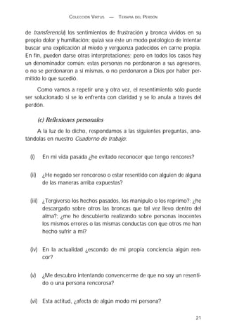 COLECCIÓN VIRTUS   —   TERAPIA DEL PERDÓN


de transferencia) los sentimientos de frustración y bronca vividos en su
propio dolor y humillación; quizá sea éste un modo patológico de intentar
buscar una explicación al miedo y vergüenza padecidos en carne propia.
En fin, pueden darse otras interpretaciones; pero en todos los casos hay
un denominador común: estas personas no perdonaron a sus agresores,
o no se perdonaron a sí mismas, o no perdonaron a Dios por haber per-
mitido lo que sucedió.
     Como vamos a repetir una y otra vez, el resentimiento sólo puede
ser solucionado si se lo enfrenta con claridad y se lo anula a través del
perdón.

         (c) Reflexiones personales
    A la luz de lo dicho, respondamos a las siguientes preguntas, ano-
tándolas en nuestro Cuaderno de trabajo:


  (i)      En mi vida pasada ¿he evitado reconocer que tengo rencores?


  (ii)     ¿He negado ser rencoroso o estar resentido con alguien de alguna
           de las maneras arriba expuestas?


  (iii) ¿Tergiverso los hechos pasados, los manipulo o los reprimo?; ¿he
        descargado sobre otros las broncas que tal vez llevo dentro del
        alma?; ¿me he descubierto realizando sobre personas inocentes
        los mismos errores o las mismas conductas con que otros me han
        hecho sufrir a mí?


  (iv) En la actualidad ¿escondo de mi propia conciencia algún ren-
       cor?


  (v)      ¿Me descubro intentando convencerme de que no soy un resenti-
           do o una persona rencorosa?


  (vi) Esta actitud, ¿afecta de algún modo mi persona?

                                                                         21
 
