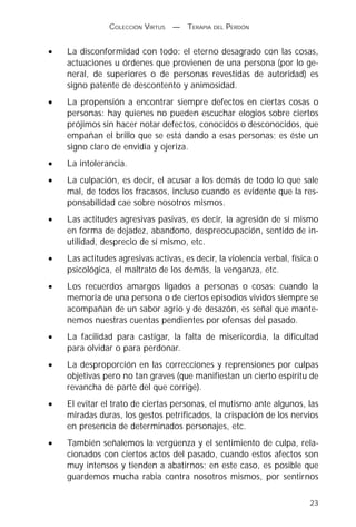 COLECCIÓN VIRTUS   —   TERAPIA DEL PERDÓN


•   La disconformidad con todo: el eterno desagrado con las cosas,
    actuaciones u órdenes que provienen de una persona (por lo ge-
    neral, de superiores o de personas revestidas de autoridad) es
    signo patente de descontento y animosidad.
•   La propensión a encontrar siempre defectos en ciertas cosas o
    personas: hay quienes no pueden escuchar elogios sobre ciertos
    prójimos sin hacer notar defectos, conocidos o desconocidos, que
    empañan el brillo que se está dando a esas personas; es éste un
    signo claro de envidia y ojeriza.
•   La intolerancia.
•   La culpación, es decir, el acusar a los demás de todo lo que sale
    mal, de todos los fracasos, incluso cuando es evidente que la res-
    ponsabilidad cae sobre nosotros mismos.
•   Las actitudes agresivas pasivas, es decir, la agresión de sí mismo
    en forma de dejadez, abandono, despreocupación, sentido de in-
    utilidad, desprecio de sí mismo, etc.
•   Las actitudes agresivas activas, es decir, la violencia verbal, física o
    psicológica, el maltrato de los demás, la venganza, etc.
•   Los recuerdos amargos ligados a personas o cosas: cuando la
    memoria de una persona o de ciertos episodios vividos siempre se
    acompañan de un sabor agrio y de desazón, es señal que mante-
    nemos nuestras cuentas pendientes por ofensas del pasado.
•   La facilidad para castigar, la falta de misericordia, la dificultad
    para olvidar o para perdonar.
•   La desproporción en las correcciones y reprensiones por culpas
    objetivas pero no tan graves (que manifiestan un cierto espíritu de
    revancha de parte del que corrige).
•   El evitar el trato de ciertas personas, el mutismo ante algunos, las
    miradas duras, los gestos petrificados, la crispación de los nervios
    en presencia de determinados personajes, etc.
•   También señalemos la vergüenza y el sentimiento de culpa, rela-
    cionados con ciertos actos del pasado, cuando estos afectos son
    muy intensos y tienden a abatirnos; en este caso, es posible que
    guardemos mucha rabia contra nosotros mismos, por sentirnos

                                                                         23
 