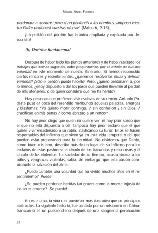 MIGUEL ÁNGEL FUENTES


perdonará a vosotros; pero si no perdonáis a los hombres, tampoco vues-
tro Padre perdonará vuestras ofensas” (Mateo 6, 9-15).
     ¡La petición del perdón fue la única ampliada y explicada por Je-
sucristo!

     (b) Doctrina fundamental

      Después de haber leído los puntos anteriores y de haber realizado los
trabajos que hemos sugerido, cabe preguntarnos por el estado de nuestra
voluntad en este momento de nuestro itinerario. Si hemos reconocido
ciertos rencores y resentimientos, ¿queremos resolverlos eficaz y definiti-
vamente? ¡Sólo el perdón puede hacerlo! Pero, ¿quiero perdonar?, o, por
lo menos, ¿estoy dispuesto a dar los pasos que pueden llevarme al perdón
de mis ofensores, o de quien considero que me ha herido?
     Hay personas que prefieren vivir esclavas de su rencor. Antonio Po-
destá puso en boca del resentido moribundo aquellas palabras, amargas
y blasfemas: “Yo quiero morir conmigo, / sin confesión y sin Dios, /
crucificao en mis penas / como abrazao a un rencor”.
     No hay peor ciego que quien no quiere ver, ni hay peor sordo que
el que no está dispuesto a oír; tampoco hay peor esclavo que el que
quiere vivir encadenado a su rabia, masticando su furor. Estos se hacen
responsables del infierno que viven ya en esta vida temporal y del que
pueden estar preparando para la eternidad. No olvidemos que Dante,
como buen cristiano, describe más de un lugar de su Infierno para los
esclavos de estas pasiones: el círculo de los iracundos y rencorosos y el
círculo de los violentos. La sociedad de su tiempo, acostumbrada a los
odios y venganzas violentas, sabía, sin embargo, que esta pasión com-
promete la salvación del alma.
     ¿Puede cambiar una voluntad que ha vivido muchos años en el re-
sentimiento? ¡Puede!
     ¿Se pueden perdonar heridas tan graves como la muerte injusta de
los seres amados? ¡Se puede!


     En este tema, la vida real puede ser más ilustrativa que los principios
abstractos. La siguiente historia, fue contada por un misionero en China;
transcurrió en un pueblo chino después de una sangrienta persecución

34
 
