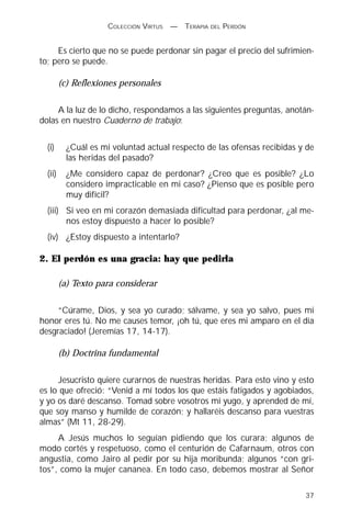 COLECCIÓN VIRTUS   —   TERAPIA DEL PERDÓN


     Es cierto que no se puede perdonar sin pagar el precio del sufrimien-
to; pero se puede.

         (c) Reflexiones personales

     A la luz de lo dicho, respondamos a las siguientes preguntas, anotán-
dolas en nuestro Cuaderno de trabajo:


  (i)      ¿Cuál es mi voluntad actual respecto de las ofensas recibidas y de
           las heridas del pasado?
  (ii)     ¿Me considero capaz de perdonar? ¿Creo que es posible? ¿Lo
           considero impracticable en mi caso? ¿Pienso que es posible pero
           muy difícil?
  (iii) Si veo en mi corazón demasiada dificultad para perdonar, ¿al me-
        nos estoy dispuesto a hacer lo posible?
  (iv) ¿Estoy dispuesto a intentarlo?

2. El perdón es una gracia: hay que pedirla

         (a) Texto para considerar

     “Cúrame, Dios, y sea yo curado; sálvame, y sea yo salvo, pues mi
honor eres tú. No me causes temor, ¡oh tú, que eres mi amparo en el día
desgraciado! (Jeremías 17, 14-17).

         (b) Doctrina fundamental

     Jesucristo quiere curarnos de nuestras heridas. Para esto vino y esto
es lo que ofreció: “Venid a mí todos los que estáis fatigados y agobiados,
y yo os daré descanso. Tomad sobre vosotros mi yugo, y aprended de mí,
que soy manso y humilde de corazón; y hallaréis descanso para vuestras
almas” (Mt 11, 28-29).
     A Jesús muchos lo seguían pidiendo que los curara; algunos de
modo cortés y respetuoso, como el centurión de Cafarnaum, otros con
angustia, como Jairo al pedir por su hija moribunda; algunos “con gri-
tos”, como la mujer cananea. En todo caso, debemos mostrar al Señor

                                                                          37
 