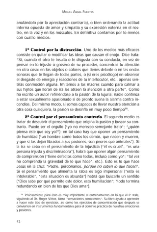 MIGUEL ÁNGEL FUENTES


anulándolo por la apreciación contraria), o bien ordenando la actitud
interna opuesta de amor y simpatía y su expresión externa en el ros-
tro, en la voz y en los músculos. En definitiva contamos por lo menos
con cuatro medios:


      1º Control por la distracción. Uno de los medios más eficaces
consiste en quitar o modificar las ideas que causan el enojo. Dice Irala:
“Si, cuando el otro te insulta o te disgusta con su conducta, en vez de
pensar en lo injusto o grosero de su proceder, concentras tu atención
en otra cosa: en los objetos o colores que tienes delante o en las ondas
sonoras que te llegan de todas partes, o (si eres psicólogo) en observar
el desgaste de energía y reacciones de tu interlocutor, etc., apenas sen-
tirás conmoción alguna. Imitemos a las madres cuando para calmar a
sus hijitos que lloran de ira les atraen la atención a otra parte”. Como
ha escrito un autor refiriéndose a la pasión de la lujuria: nadie continúa
a estar sexualmente apasionado si de pronto suena la alarma contra in-
cendios. Del mismo modo, si somos capaces de llevar nuestra atención a
otra cosa cualquiera, la pasión se desinfla en muy poco tiempo16.
      2º Control por el pensamiento contrario. El segundo medio es
tratar de descubrir el pensamiento que origina la pasión y buscar su con-
trario. Puede ser el orgullo (“yo no merezco semejante trato”; “¿quién
piensa éste que soy yo?”); en tal caso hay que oponer un pensamiento
de humildad (“un hombre como todos los demás, que nacen y mueren,
y que si los dejan librados a sus pasiones, son peores que animales”). Si
la ira se ceba en el pensamiento de la injusticia (“él es cruel”, “es una
persona injusta y discriminadora”), habrá que oponer algún pensamiento
de comprensión (“tiene defectos como todos, incluso como yo”; “tal vez
no comprenda la gravedad de lo que hace”, etc.). Esto es lo que hace
Jesús en la cruz: “Padre, perdónanos, porque no saben lo que hacen”.
Si el pensamiento que alimenta la rabia es algo impersonal (“esto es
intolerable”, “esta situación es absurda”) habrá que buscarle un sentido
(“Dios sabe por qué permite este dolor, esta humillación”; “todo termina
redundando en bien de los que Dios ama”).
   16
      Precisamente para esto es muy importante el entrenamiento en lo que el P. Irala,
siguiendo al Dr. Roger Vittoz, llama “sensaciones conscientes”. Su libro ayuda a aprender
a hacer este tipo de ejercicios, así como los ejercicios de concentración que después se
convierten en instrumentos fundamentales para el dominio práctico de nuestras emociones
y pasiones.


42
 