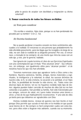 COLECCIÓN VIRTUS   —   TERAPIA DEL PERDÓN


       pido la gracia de aceptar con docilidad y resignación su divina
       voluntad?

3. Tomar conciencia de todos los bienes recibidos

     (a) Texto para considerar

    “Os escribo a vosotros, hijos míos, porque se os han perdonado los
pecados por su nombre” (1Jn 2, 12).

     (b) Doctrina fundamental

     No se puede perdonar si nuestro corazón no tiene sentimientos ade-
cuados a la realidad. El rencoroso es una persona que probablemente ha
sido ofendida gravemente, pero las llagas que ha recogido a lo largo de su
vida, no son toda la realidad de su biografía personal. Por eso, el rencor
nace, a menudo (si no siempre), de una mente que mira las cosas con un
solo ojo, y éste, por lo general, nublado.
     San Ignacio de Loyola termina el Libro de sus Ejercicios Espirituales
con una contemplación que él titula “Para alcanzar amor”. Sus reflexio-
nes, sin embargo, son igualmente útiles para “alcanzar perdón”: el de
nosotros hacia los que nos han ofendido.
      Tenemos numerosas cosas que agradecer tanto a Dios como a los
hombres. Nuestra existencia, familia, amigos, bienes materiales y espi-
rituales, la inteligencia y la voluntad, la salud, los sucesos dichosos de
nuestra vida, la fe, la vida cristiana, la vocación a la santidad, el ser hijos
de Dios, la posibilidad de heredar la vida eterna, etc. Todos estos son
diversos tipos de bienes; tal vez no hayamos recibido todo tipo de bie-
nes; algunos pueden haber carecido de muchos de ellos (tal vez no han
conocido a sus padres, han perdido su familia, han sido traicionados por
sus amigos, carecen de salud, etc.) pero todos tenemos unos bienes u
otros; y más de los que habitualmente reconocemos. Y uno solo de ellos
ya basta para que debamos ser agradecidos con Dios
     Hemos recibido bienes, incluso de quienes nos han hecho el mal;
porque Dios permite que suceda el mal sólo en la medida en que puede
sacar bienes de él. No siempre es fácil comprender cuáles son estos bie-
nes; pero ellos están o llegarán más adelante, cuando sea su momento.

                                                                            49
 