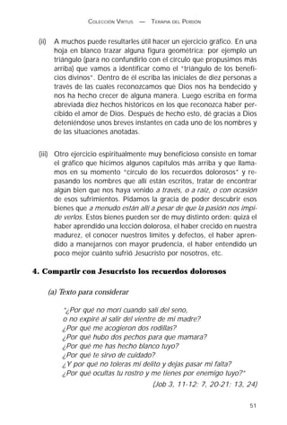 COLECCIÓN VIRTUS   —   TERAPIA DEL PERDÓN


 (ii)     A muchos puede resultarles útil hacer un ejercicio gráfico. En una
          hoja en blanco trazar alguna figura geométrica; por ejemplo un
          triángulo (para no confundirlo con el círculo que propusimos más
          arriba) que vamos a identificar como el “triángulo de los benefi-
          cios divinos”. Dentro de él escriba las iniciales de diez personas a
          través de las cuales reconozcamos que Dios nos ha bendecido y
          nos ha hecho crecer de alguna manera. Luego escriba en forma
          abreviada diez hechos históricos en los que reconozca haber per-
          cibido el amor de Dios. Después de hecho esto, dé gracias a Dios
          deteniéndose unos breves instantes en cada uno de los nombres y
          de las situaciones anotadas.


 (iii) Otro ejercicio espiritualmente muy beneficioso consiste en tomar
       el gráfico que hicimos algunos capítulos más arriba y que llama-
       mos en su momento “círculo de los recuerdos dolorosos” y re-
       pasando los nombres que allí están escritos, tratar de encontrar
       algún bien que nos haya venido a través, o a raíz, o con ocasión
       de esos sufrimientos. Pidamos la gracia de poder descubrir esos
       bienes que a menudo están allí a pesar de que la pasión nos impi-
       de verlos. Estos bienes pueden ser de muy distinto orden: quizá el
       haber aprendido una lección dolorosa, el haber crecido en nuestra
       madurez, el conocer nuestros límites y defectos, el haber apren-
       dido a manejarnos con mayor prudencia, el haber entendido un
       poco mejor cuánto sufrió Jesucristo por nosotros, etc.

4. Compartir con Jesucristo los recuerdos dolorosos

        (a) Texto para considerar

            “¿Por qué no morí cuando salí del seno,
            o no expiré al salir del vientre de mi madre?
            ¿Por qué me acogieron dos rodillas?
            ¿Por qué hubo dos pechos para que mamara?
            ¿Por qué me has hecho blanco tuyo?
            ¿Por qué te sirvo de cuidado?
            ¿Y por qué no toleras mi delito y dejas pasar mi falta?
            ¿Por qué ocultas tu rostro y me tienes por enemigo tuyo?”
                                            (Job 3, 11-12; 7, 20-21; 13, 24)

                                                                           51
 