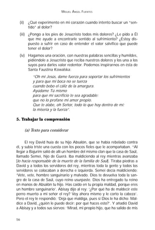 MIGUEL ÁNGEL FUENTES


  (ii)     ¿Qué experimento en mi corazón cuando intento buscar un “sen-
           tido” al dolor?
  (iii) ¿Pongo a los pies de Jesucristo todos mis dolores? ¿Le pido a Él
        que me ayude a encontrarle sentido al sufrimiento? ¿Estoy dis-
        puesto a sufrir en caso de entender el valor salvífico que puede
        tener el dolor?
  (iv) Hagamos una oración, con nuestras palabras sencillas y humildes,
       pidiéndole a Jesucristo que reciba nuestros dolores y los una a los
       suyos para darles valor redentor. Podemos inspirarnos en ésta de
       Santa Faustina Kowalska:
             “Oh mi Jesús, dame fuerza para soportar los sufrimientos
             y para que mi boca no se tuerza
             cuando bebo el cáliz de la amargura.
             Ayúdame Tú mismo
             para que mi sacrificio te sea agradable:
             que no lo profane mi amor propio.
             Que te alabe, oh Señor, todo lo que hay dentro de mí:
             la miseria y la fuerza”.

5. Trabajar la comprensión

         (a) Texto para considerar

      El rey David huía de su hijo Absalón, que se había rebelado contra
él, y subía triste una cuesta con los pocos fieles que le acompañaban. “Al
llegar a Bajurim salió de allí un hombre del mismo clan que la casa de Saúl,
llamado Semeí, hijo de Guerá. Iba maldiciendo al rey mientras avanzaba
[lo hacía responsable de la muerte de la familia de Saúl]. Tiraba piedras a
David y a todos los servidores del rey, mientras toda la gente y todos los
servidores se colocaban a derecha e izquierda. Semeí decía maldiciendo:
‘Vete, vete, hombre sanguinario y malvado. Dios te devuelva toda la san-
gre de la casa de Saúl, cuyo reino usurpaste. Dios ha entregado tu reino
en manos de Absalón tu hijo. Has caído en tu propia maldad, porque eres
un hombre sanguinario’. Abisay dijo al rey: ‘¿Por qué ha de maldecir este
perro muerto a mi señor el rey? Voy ahora mismo y le corto la cabeza’.
Pero el rey le respondió: ‘Deja que maldiga, pues si Dios le ha dicho: Mal-
dice a David, ¿quién le puede decir: por qué haces esto?’. Y añadió David
a Abisay y a todos sus siervos: ‘Mirad, mi propio hijo, que ha salido de mis

56
 